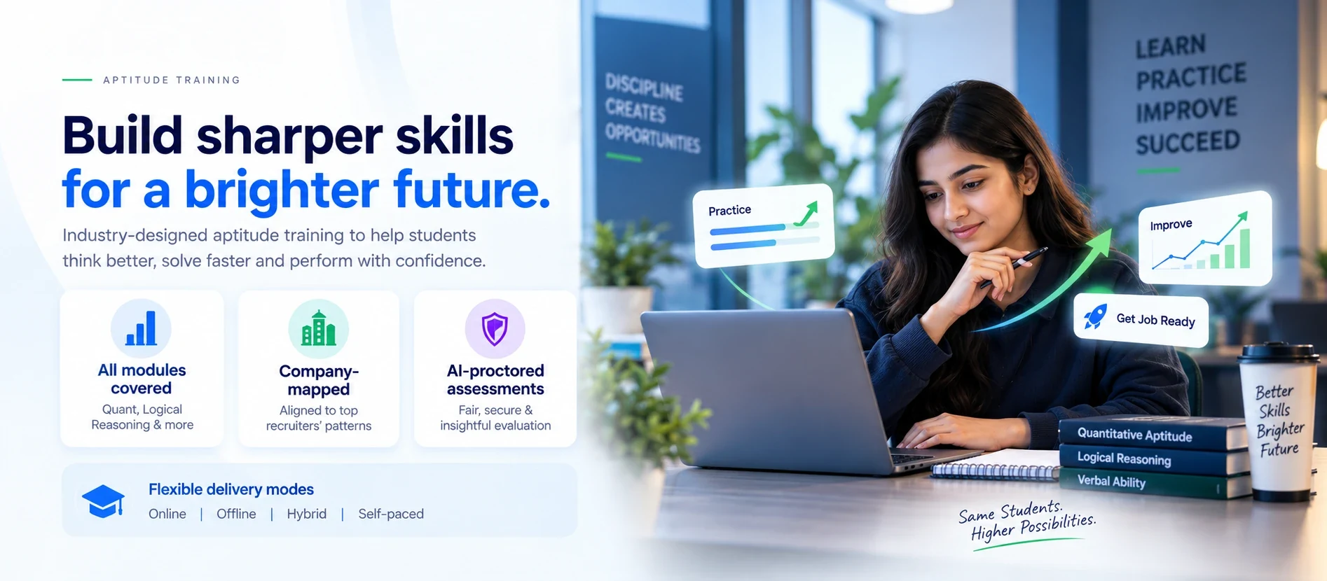 Aptitude training: build sharper skills for a brighter future. Industry-designed aptitude training to help students think better, solve faster and perform with confidence. All modules covered, including quantitative aptitude, logical reasoning and verbal ability; company-mapped and aligned to top recruiters' patterns; and AI-proctored assessments for fair, secure and insightful evaluation. Flexible delivery modes: online, offline, hybrid and self-paced.